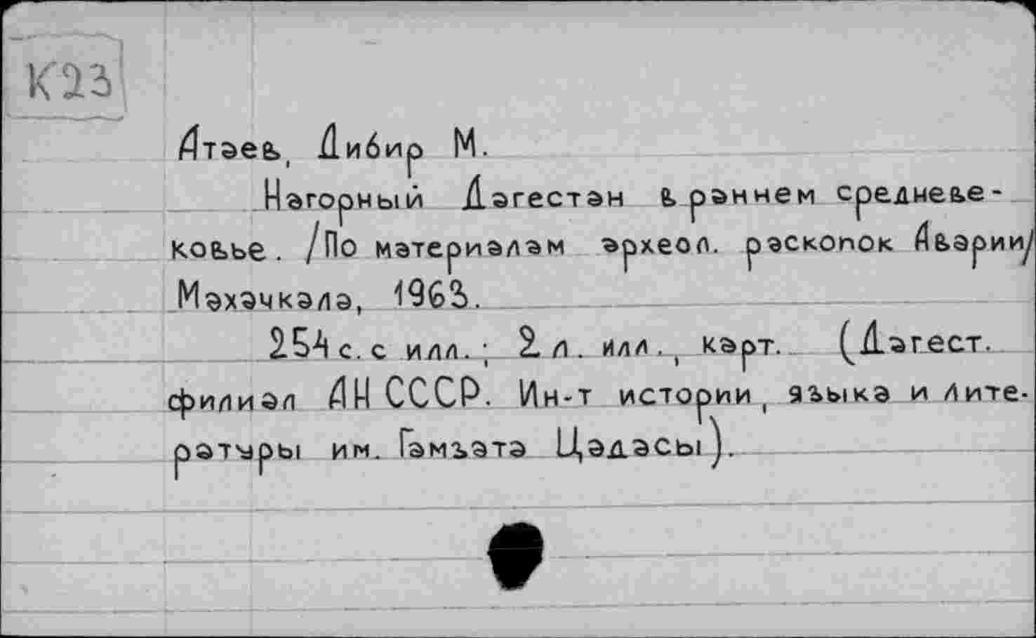 ﻿к'а і
/Зтаеь, Дибир М.
.Нагорный Дагестан ê> раннем среднеье коьье. /По материалам археол. раскопок Дьарииу Махачкала, 19G3>.______
15А с. с илл.; 2. л . илл., карт._ (^Дагест. филиал НИ СССР. Ин-т истории, аьыка и литераторы им. Гэмьатэ Цэдасы).----------------